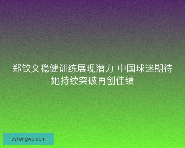 郑钦文稳健训练展现潜力 中国球迷期待她持续突破再创佳绩