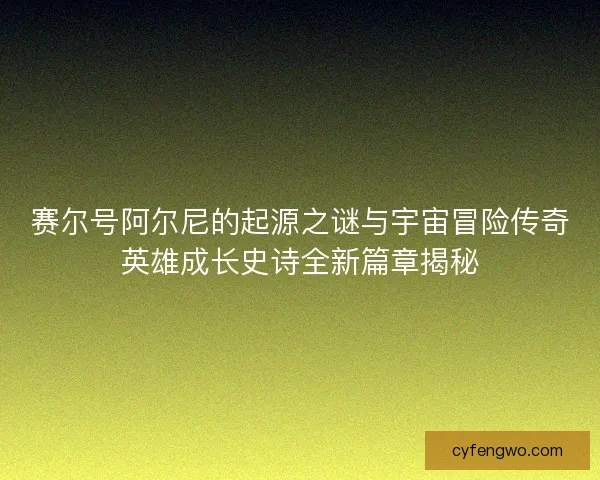 赛尔号阿尔尼的起源之谜与宇宙冒险传奇英雄成长史诗全新篇章揭秘