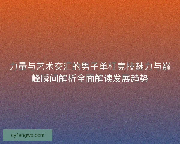 力量与艺术交汇的男子单杠竞技魅力与巅峰瞬间解析全面解读发展趋势