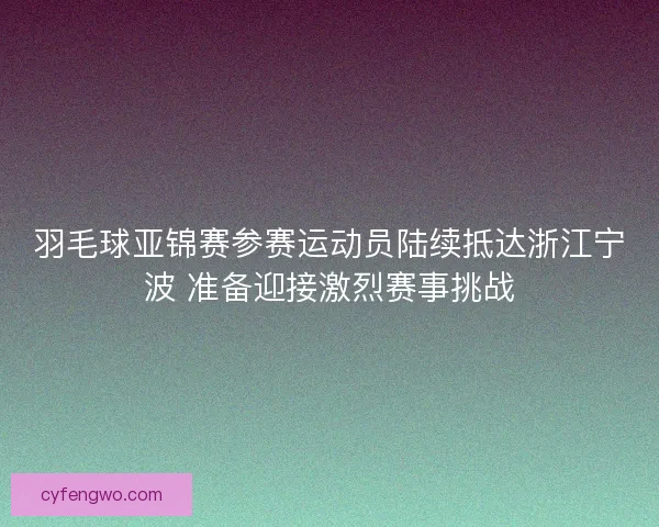 羽毛球亚锦赛参赛运动员陆续抵达浙江宁波 准备迎接激烈赛事挑战