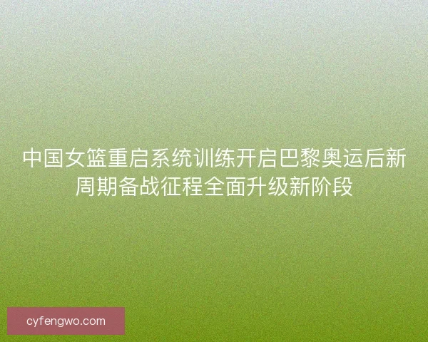 中国女篮重启系统训练开启巴黎奥运后新周期备战征程全面升级新阶段
