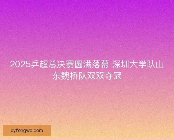 2025乒超总决赛圆满落幕 深圳大学队山东魏桥队双双夺冠