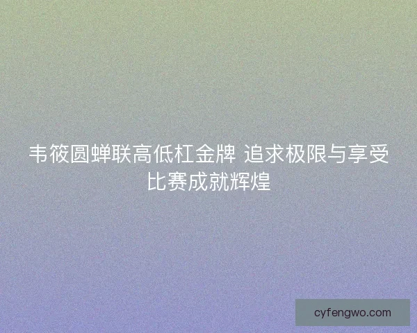 韦筱圆蝉联高低杠金牌 追求极限与享受比赛成就辉煌 韦筱圆蝉联高低杠金牌 追求极限与享受比赛成就辉煌