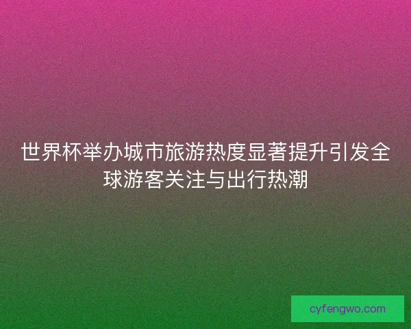 世界杯举办城市旅游热度显著提升引发全球游客关注与出行热潮