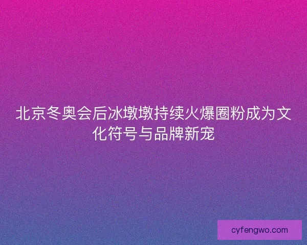 北京冬奥会后冰墩墩持续火爆圈粉成为文化符号与品牌新宠