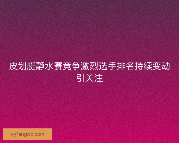 皮划艇静水赛竞争激烈选手排名持续变动引关注 皮划艇静水赛竞争激烈选手排名持续变动引关注