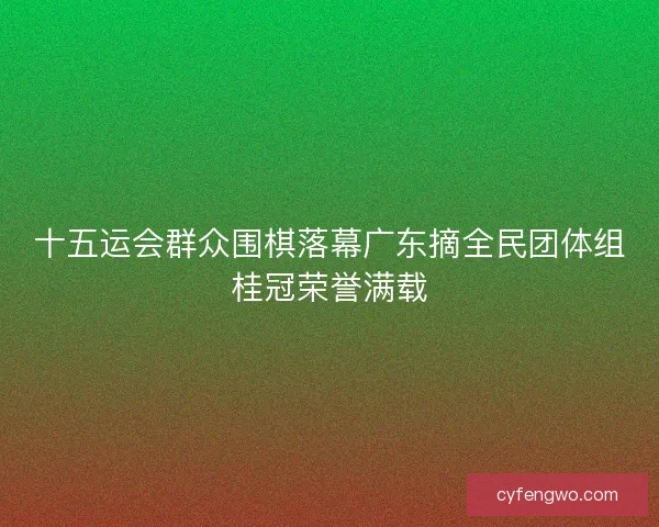 十五运会群众围棋落幕广东摘全民团体组桂冠荣誉满载 十五运会群众围棋落幕广东摘全民团体组桂冠荣誉满载