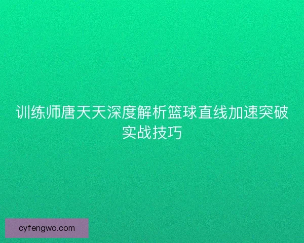 训练师唐天天深度解析篮球直线加速突破实战技巧 训练师唐天天深度解析篮球直线加速突破实战技巧