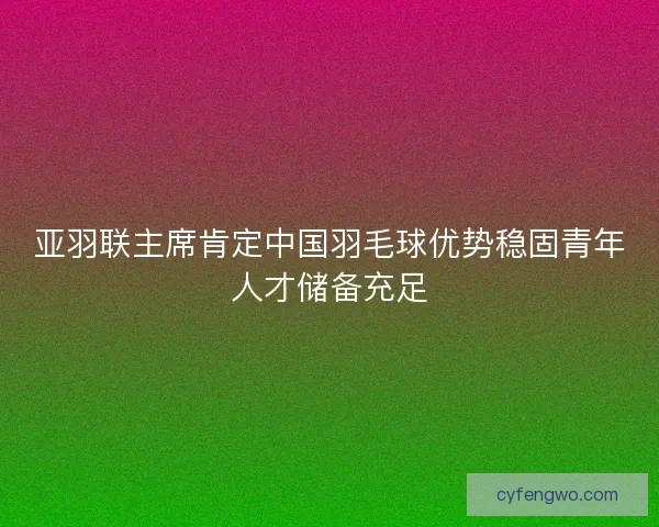 亚羽联主席肯定中国羽毛球优势稳固青年人才储备充足 亚羽联主席肯定中国羽毛球优势稳固青年人才储备充足