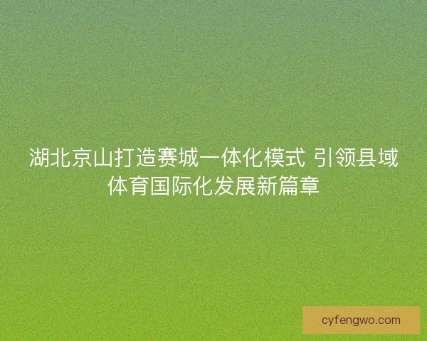 湖北京山打造赛城一体化模式 引领县域体育国际化发展新篇章 湖北京山打造赛城一体化模式 引领县域体育国际化发展新篇章