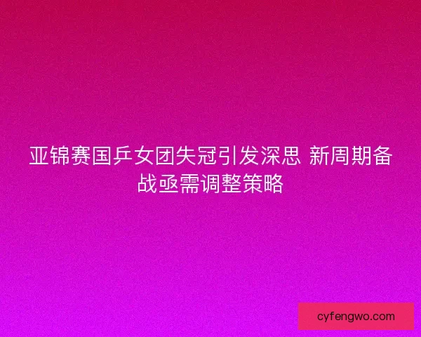 亚锦赛国乒女团失冠引发深思 新周期备战亟需调整策略 亚锦赛国乒女团失冠引发深思 新周期备战亟需调整策略